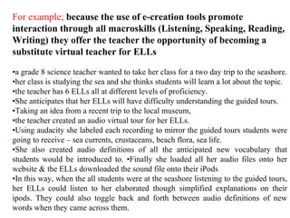 For example;   because the use of e-creation tools promote interaction through all macroskills (Listening, Speaking, Reading, Writing) they offer the teacher the opportunity of becoming a substitute virtual teacher for ELLs • a grade 8 science teacher wanted to take her class for a two day trip to the seashore.  • her class is studying the sea and she thinks students will learn a lot about the topic.  • the teacher has 6 ELLs all at different levels of proficiency.  • She anticipates that her ELLs will have difficulty understanding the guided tours.  • Taking an idea from a recent trip to the local museum,  • the teacher created an audio virtual tour for her ELLs.  • Using audacity she labeled each recording to mirror the guided tours students were going to receive – sea currents, crustaceans, beach flora, sea life.  • She also created audio definitions of all the anticipated new vocabulary that students would be introduced to. •Finally she loaded all her audio files onto her website & the ELLs downloaded the sound file onto their iPods • In this way, when the all students were at the seashore listening to the guided tours, her ELLs could listen to her elaborated though simplified explanations on their ipods. They could also toggle back and forth between audio definitions of new words when they came across them.   