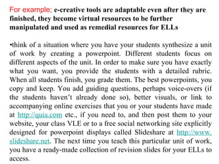 For example;  e-creative tools are adaptable even after they are finished, they become virtual resources to be further manipulated and used as remedial resources for ELLs • think of a situation where you have your students synthesize a unit of work by creating a powerpoint. Different students focus on different aspects of the unit. In order to make sure you have exactly what you want, you provide the students with a detailed rubric. When all students finish, you grade them. The best powerpoints, you copy and keep. You add guiding questions, perhaps voice-overs (if the students haven’t already done so), better visuals, or link to accompanying online exercises that you or your students have made at  http: //quia .com  etc., if you need to, and then post them to your website, your class VLE or to a free social networking site explicitly designed for powerpoint displays called Slideshare at  http://www. slideshare .net . The next time you teach this particular unit of work, you have a ready-made collection of revision slides for your ELLs to access. 