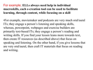 For example;   ELLs always need help in individual macroskills, each e-creation tool can be used to facilitate learning, through content, while focusing on a skill • For example, moviemaker and podcasts are very much oral/aural ITs; they engage a person’s listening and speaking skills, whereas, powerpoint, webpages and exercise builders are primarily text-based ITs; they engage a person’s reading and writing skills. If you find your lesson leans more towards text, then create IT resources (as described above) that focus on speaking and listening. On the other hand, if you give lessons that are very oral/aural, then craft IT materials that focus on reading and writing. 
