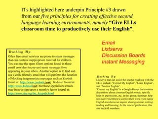 ITs highlighted here underpin Principle #3 drawn from our  five principles for creating effective second language learning environments, namely  “Give ELLs classroom time to productively use their English” . Email Listservs Discussion Boards Instant Messaging Teaching Tip Listservs that can assist the teacher working with the ELLs include: ‘Correct My English’, ‘Learn English’, and ‘Practice English’.  ‘ Correct my English’ is a Google-Group that contains discussions about common English words, specific help on expressions, etc. In this group, members help non-native members to correct their work. Non-native English members can inquire about grammar, writing, reading and listening. At the time of publication, this site had 633 members. Teaching Tip Often free email services are prone to spam messages that can contain inappropriate material for children.  You can use the spam filters options found in these email providers to prevent spam messages from appearing in your inbox. Another option is to find and use a child friendly email that will perform the function of blocking inappropriate messages such as Zoobuh found at:  http://www. zoobuh .com/  , Kidmail found at  http://www. kidmail .net , but these specialized emails may incur a sign up or a monthly fee or keypal at: http://www. cln . org/int_keypals .html 