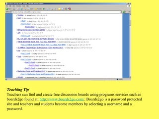 Teaching Tip Teachers can find and create free discussion boards using programs services such as boards2go found at:  http://www.boards2go.com/ . Boards2go is a password protected site and teachers and students become members by selecting a username and a password. 