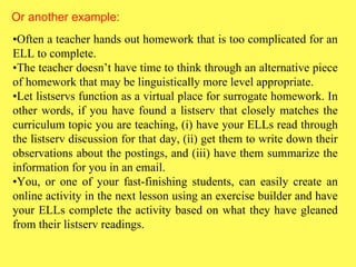 Or another example: • Often a teacher hands out homework that is too complicated for an ELL to complete.  • The teacher doesn’t have time to think through an alternative piece of homework that may be linguistically more level appropriate.  • Let listservs function as a virtual place for surrogate homework. In other words, if you have found a listserv that closely matches the curriculum topic you are teaching, (i) have your ELLs read through the listserv discussion for that day, (ii) get them to write down their observations about the postings, and (iii) have them summarize the information for you in an email.  • You, or one of your fast-finishing students, can easily create an online activity in the next lesson using an exercise builder and have your ELLs complete the activity based on what they have gleaned from their listserv readings. 