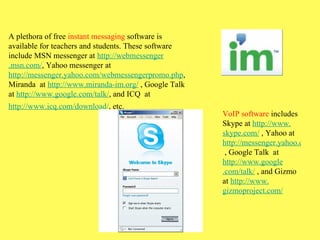 A plethora of free  instant messaging  software is available for teachers and students. These software include MSN messenger at  http: //webmessenger .msn.com/ , Yahoo messenger at  http://messenger.yahoo. com/webmessengerpromo . php , Miranda  at  http://www. miranda-im .org/  , Google Talk at  http://www. google .com/talk/ , and ICQ  at  http://www. icq .com/download/ , etc.   VoIP software  includes Skype at  http://www. skype .com/  , Yahoo at  http://messenger.yahoo.com  , Google Talk  at  http://www. google .com/talk/  , and Gizmo at  http://www. gizmoproject .com/ 