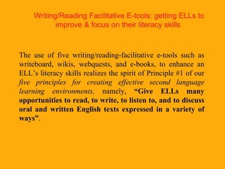 Writing/Reading Facilitative E-tools: getting ELLs to improve & focus on their literacy skills   The use of five writing/reading-facilitative e-tools such as writeboard, wikis, webquests, and e-books, to enhance an ELL’s literacy skills realizes the spirit of Principle #1 of our  five principles for creating effective second language learning environments,  namely,  “Give ELLs many opportunities to read, to write, to listen to, and to discuss oral and written English texts expressed in a variety of ways” .   