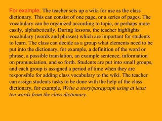 For example;  The teacher sets up a wiki for use as the class dictionary. This can consist of one page, or a series of pages. The vocabulary can be organized according to topic, or perhaps more easily, alphabetically. During lessons, the teacher highlights vocabulary (words and phrases) which are important for students to learn. The class can decide as a group what elements need to be put into the dictionary, for example, a definition of the word or phrase, a possible translation, an example sentence, information on pronunciation, and so forth. Students are put into small groups, and each group is assigned a period of time when they are responsible for adding class vocabulary to the wiki. The teacher can assign students tasks to be done with the help of the class dictionary, for example,  Write a story/paragraph using at least ten words from the class dictionary. 