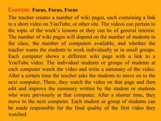 Example;   Focus, Focus, Focus The teacher creates a number of wiki pages, each containing a link to a short video on YouTube, or other site. The videos can pertain to the topic of the week’s lessons or they can be of general interest. The number of wiki pages will depend on the number of students in the class, the number of computers available, and whether the teacher wants the students to work individually or in small groups. Each computer shows a different wiki page with a link to a YouTube video. The individual students or groups of students at each computer watch the video and write a summary of the video. After a certain time the teacher asks the students to move on to the next computer. There, they watch the video on that page and then edit and improve the summary written by the student or students who were previously at that computer. After a shorter time, they move to the next computer. Each student or group of students can be made responsible for the final quality of the first video they watched.  