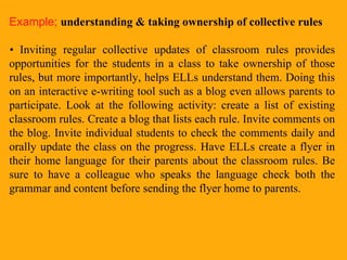 Example;   understanding & taking ownership of collective rules •   Inviting regular collective updates of classroom rules provides opportunities for the students in a class to take ownership of those rules, but more importantly, helps ELLs understand them. Doing this on an interactive e-writing tool such as a blog even allows parents to participate. Look at the following activity: create a list of existing classroom rules. Create a blog that lists each rule. Invite comments on the blog. Invite individual students to check the comments daily and orally update the class on the progress. Have ELLs create a flyer in their home language for their parents about the classroom rules. Be sure to have a colleague who speaks the language check both the grammar and content before sending the flyer home to parents.  