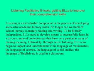 Listening Facilitative E-tools: getting ELLs to improve their comprehension skills Listening is an invaluable component in the process of developing successful academic literacy skills. No longer can we think of school literacy as merely reading and writing. To be literally independent, ELLs need to develop means to successfully learn in a diverse range of content-areas that have very particular ways of making meaning. Ultimately, through active listening ELLs can begin to unpack and understand how the language of mathematics, the language of science, the language of social studies, the language of English etc is used in a classroom. 