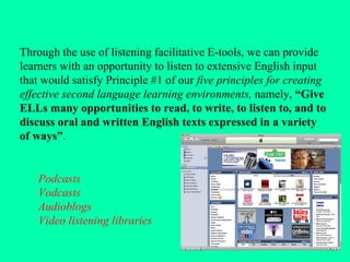 Through the use of listening facilitative E-tools, we can provide learners with an opportunity to listen to extensive English input that would satisfy Principle #1 of our  five principles for creating effective second language learning environments,  namely,  “Give ELLs many opportunities to read, to write, to listen to, and to discuss oral and written English texts expressed in a variety of ways” . Podcasts Vodcasts Audioblogs Video listening libraries 