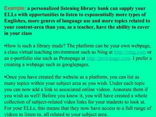 Example;   a personalized listening library bank can supply your ELLs with opportunities to listen to exponentially more types of Englishes, more genres of language use and more topics related to your content-area than you, as a teacher, have the ability to cover in your class • How is such a library made? The platform can be your own webpage, a class virtual teaching environment such as Ning at  http: //ning .com  or an e-portfolio site such as Protopage at  http: //protopage .com . I prefer a creating a webpage such as googlepages. • Once you have created the website as a platform, you can list as many topics within your subject area as you wish. Under each topic you can now add a link to associated online videos. Annotate them if you wish as well! Before you know it, you will have created a whole collection of subject-related video links for your students to look at. For your ELLs, this means that they now have access to a full range of videos to listen to, all related to your subject area.  
