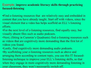 Example;   improve academic literacy skills through practicing focused-listening • Find e-listening resources that  are relatively easy and embedded in content that you have already taught. Start off with videos, since the visual element that a video has helps scaffold an ELL’s listening efforts.  • For the next level of e-listening resources, find equally easy, but visually absent files such as audio podcasts.  • Next, (fitting in Cummin’s Quadrants) find e-listening resources such as videos that are cognitively more demanding than the first lot of videos you found.  • Lastly, find cognitively more demanding audio podcasts.  • By scaffolding your e-listening resources such as above and arranging them according to content topic, you use this IT focused-listening technique to improve your ELL’s listening skills, so that when they engage in more cognitively more demanding listening in your classroom, they won’t necessarily switch off. 