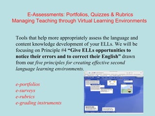 E-Assessments: Portfolios, Quizzes & Rubrics Managing Teaching through Virtual Learning Environments   Tools that help more appropriately assess the language and content knowledge development of your ELLs. We will be focusing on Principle #4  “Give ELLs opportunities to notice their errors and to correct their English”  drawn from our  five principles for creating effective second language learning environments. e-portfolios e-surveys e-rubrics  e-grading instruments 