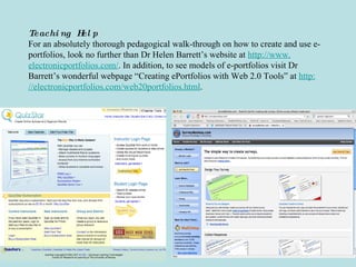 Teaching Help For an absolutely thorough pedagogical walk-through on how to create and use e-portfolios, look no further than Dr Helen Barrett’s website at  http://www. electronicportfolios .com/ . In addition, to see models of e-portfolios visit Dr Barrett’s wonderful webpage “Creating ePortfolios with Web 2.0 Tools” at  http: //electronicportfolios .com/web20portfolios.html . 