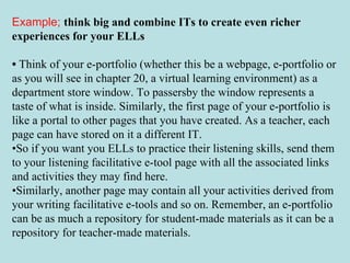 Example;   think big and combine ITs to create even richer experiences for your ELLs •  Think of your e-portfolio (whether this be a webpage, e-portfolio or as you will see in chapter 20, a virtual learning environment) as a department store window. To passersby the window represents a taste of what is inside. Similarly, the first page of your e-portfolio is like a portal to other pages that you have created. As a teacher, each page can have stored on it a different IT.  • So if you want you ELLs to practice their listening skills, send them to your listening facilitative e-tool page with all the associated links and activities they may find here.  • Similarly, another page may contain all your activities derived from your writing facilitative e-tools and so on. Remember, an e-portfolio can be as much a repository for student-made materials as it can be a repository for teacher-made materials. 