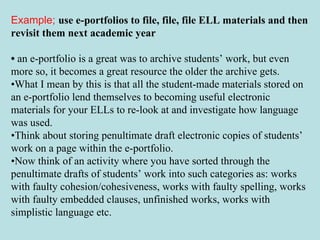 Example;   use e-portfolios to file, file, file ELL materials and then revisit them next academic year •  an e-portfolio is a great was to archive students’ work, but even more so, it becomes a great resource the older the archive gets.  • What I mean by this is that all the student-made materials stored on an e-portfolio lend themselves to becoming useful electronic materials for your ELLs to re-look at and investigate how language was used.  • Think about storing penultimate draft electronic copies of students’ work on a page within the e-portfolio.  • Now think of an activity where you have sorted through the penultimate drafts of students’ work into such categories as: works with faulty cohesion/cohesiveness, works with faulty spelling, works with faulty embedded clauses, unfinished works, works with simplistic language etc.  