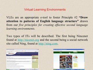 Virtual Learning Environments VLEs are an appropriate e-tool to foster Principle #2  “Draw attention to patterns of English language structure”  drawn from our  five principles for creating effective second language learning environments. Two types of ITs will be described. The first being Nincenet found at  http: //nicenet .org  and the second being a social network site called Ning, found at  http: //ning .com . 