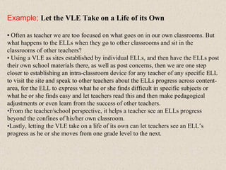 Example;   Let the VLE Take on a Life of its Own •  Often as teacher we are too focused on what goes on in our own classrooms. But what happens to the ELLs when they go to other classrooms and sit in the classrooms of other teachers?  •  Using a VLE as sites established by individual ELLs, and then have the ELLs post their own school materials there, as well as post concerns, then we are one step closer to establishing an intra-classroom device for any teacher of any specific ELL to visit the site and speak to other teachers about the ELLs progress across content-area, for the ELL to express what he or she finds difficult in specific subjects or what he or she finds easy and let teachers read this and then make pedagogical adjustments or even learn from the success of other teachers.  • From the teacher/school perspective, it helps a teacher see an ELLs progress beyond the confines of his/her own classroom.  • Lastly, letting the VLE take on a life of its own can let teachers see an ELL’s progress as he or she moves from one grade level to the next. 