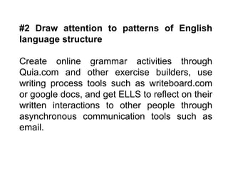 #2 Draw attention to patterns of English language structure Create online grammar activities through Quia.com and other exercise builders, use writing process tools such as writeboard.com or google docs, and get ELLS to reflect on their written interactions to other people through asynchronous communication tools such as email. 