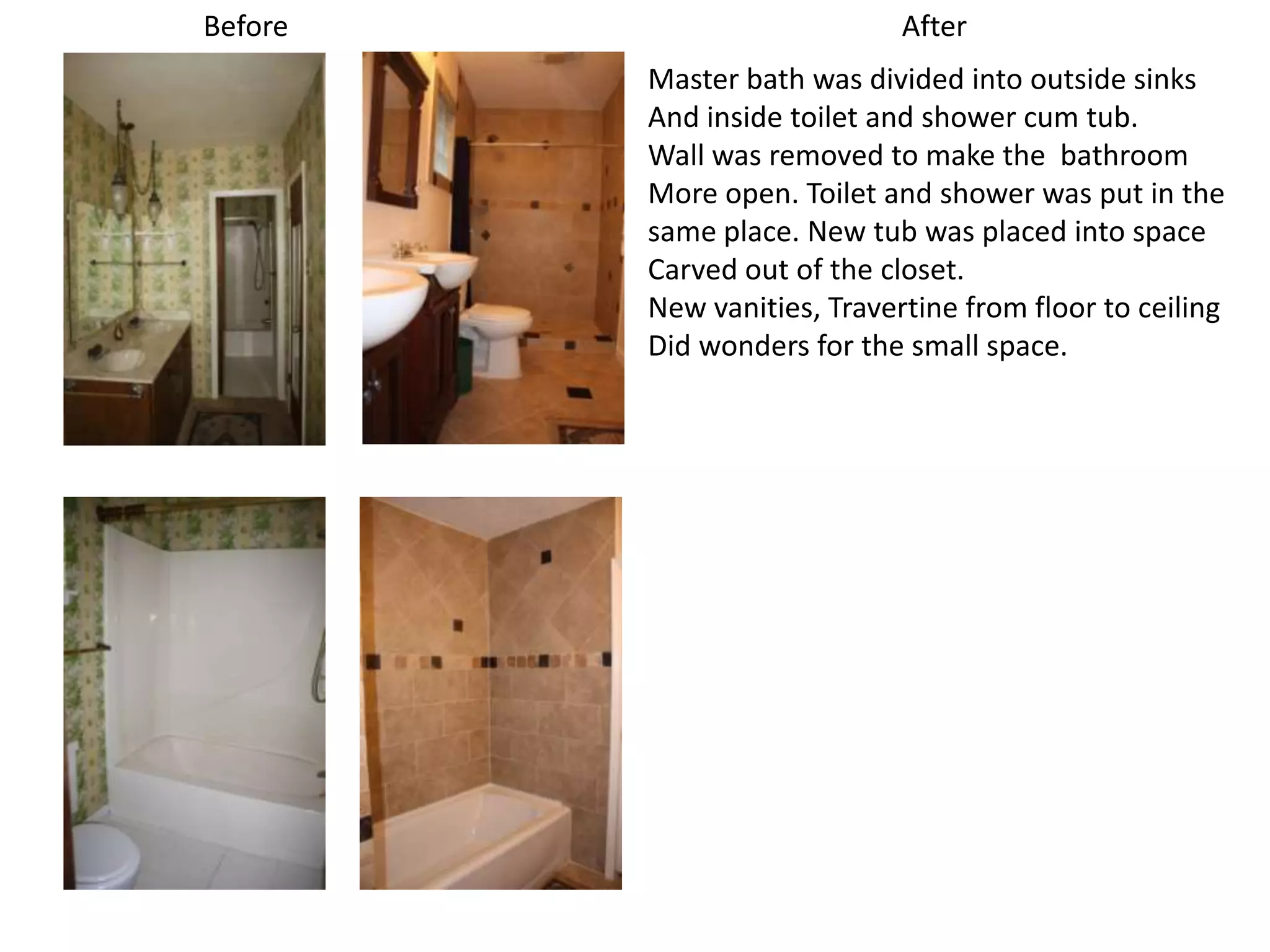 Before                       After
         Master bath was divided into outside sinks
         And inside toilet and shower cum tub.
         Wall was removed to make the bathroom
         More open. Toilet and shower was put in the
         same place. New tub was placed into space
         Carved out of the closet.
         New vanities, Travertine from floor to ceiling
         Did wonders for the small space.
 