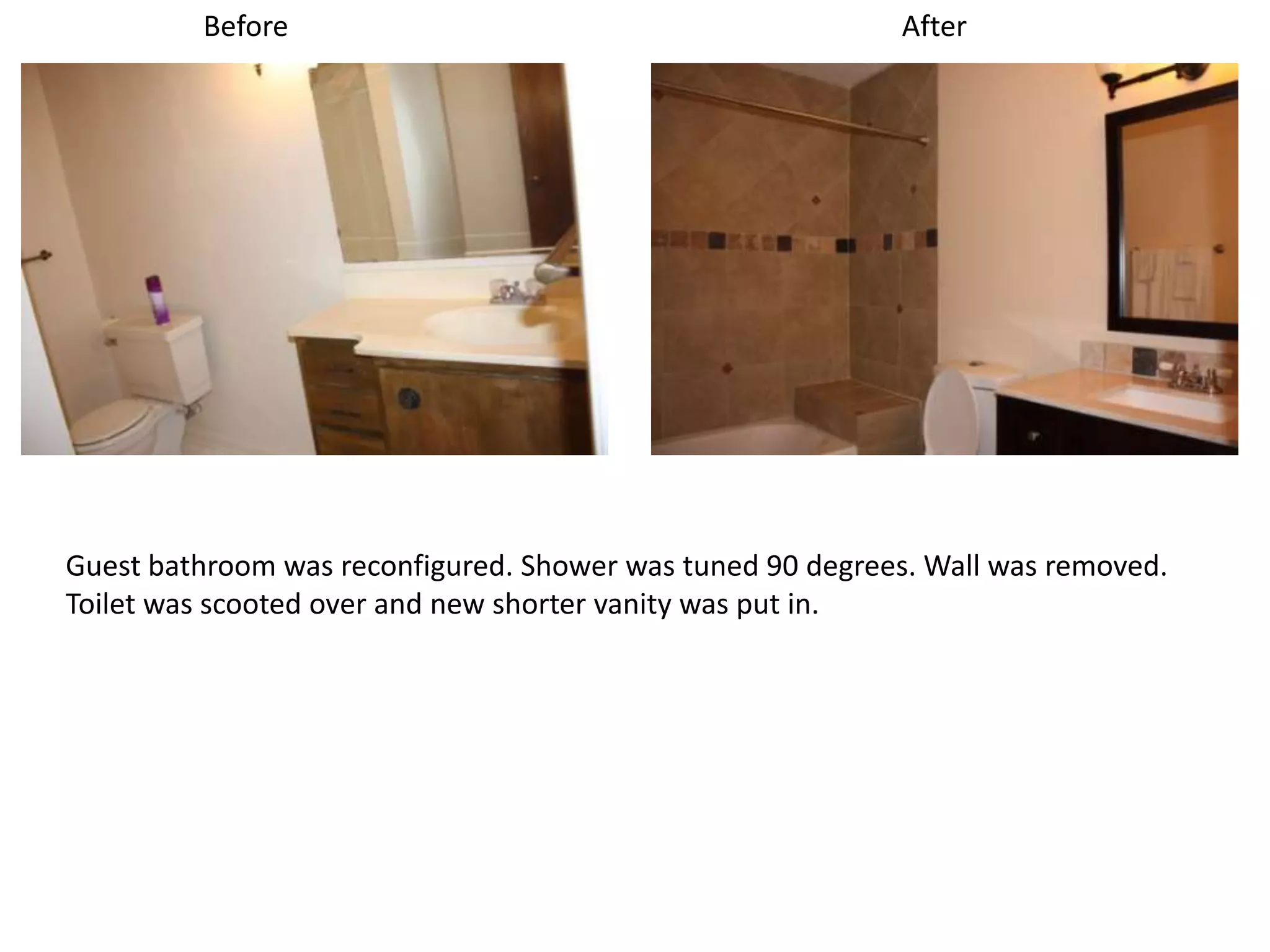Before                                            After




Guest bathroom was reconfigured. Shower was tuned 90 degrees. Wall was removed.
Toilet was scooted over and new shorter vanity was put in.
 
