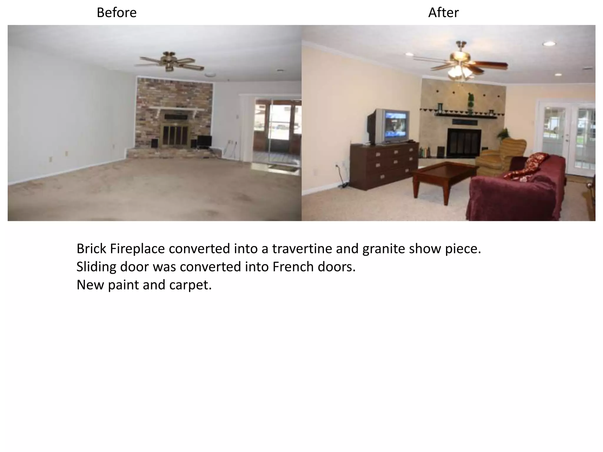 Before                                                 After




Brick Fireplace converted into a travertine and granite show piece.
Sliding door was converted into French doors.
New paint and carpet.
 