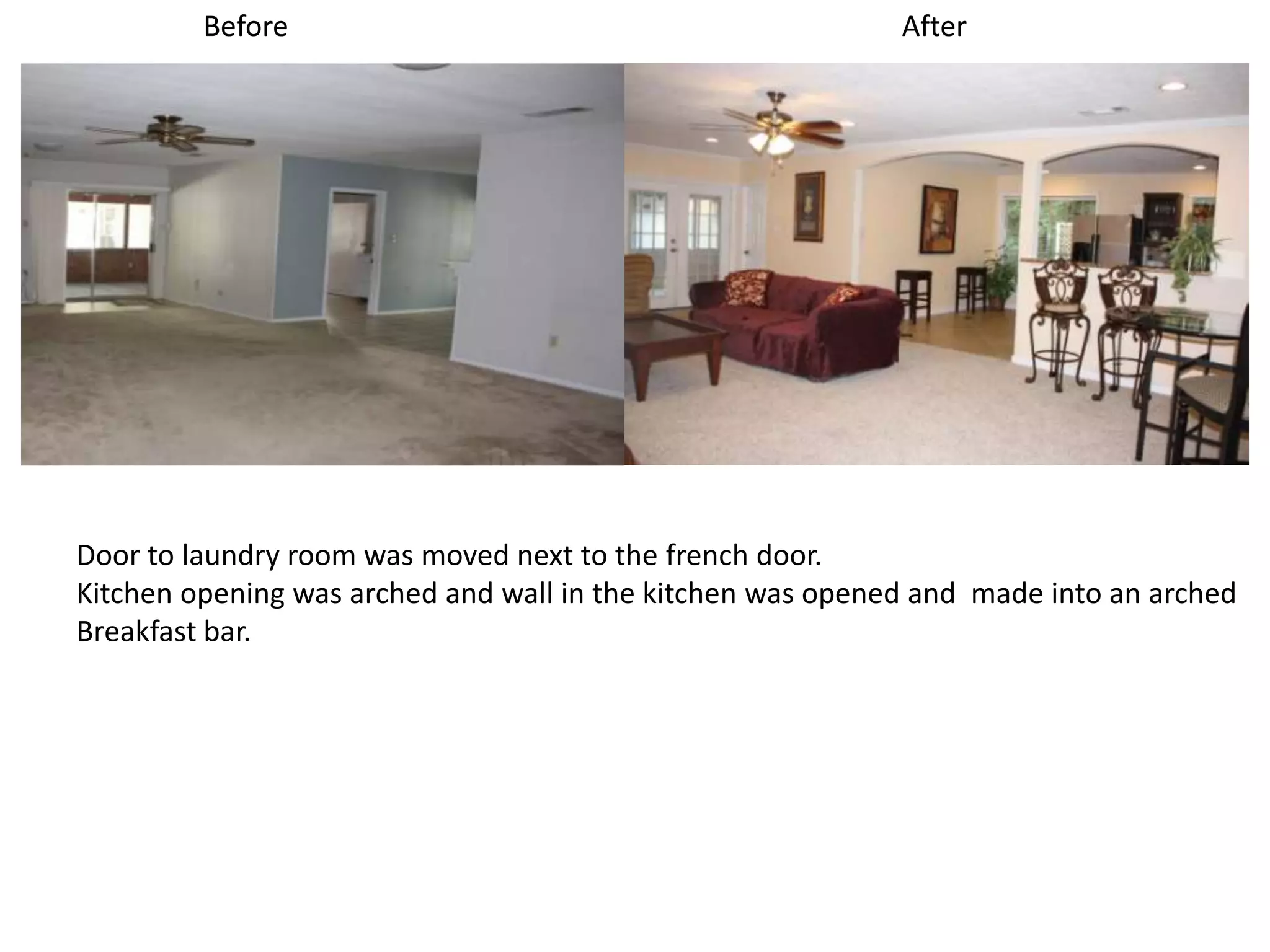 Before                                             After




Door to laundry room was moved next to the french door.
Kitchen opening was arched and wall in the kitchen was opened and made into an arched
Breakfast bar.
 