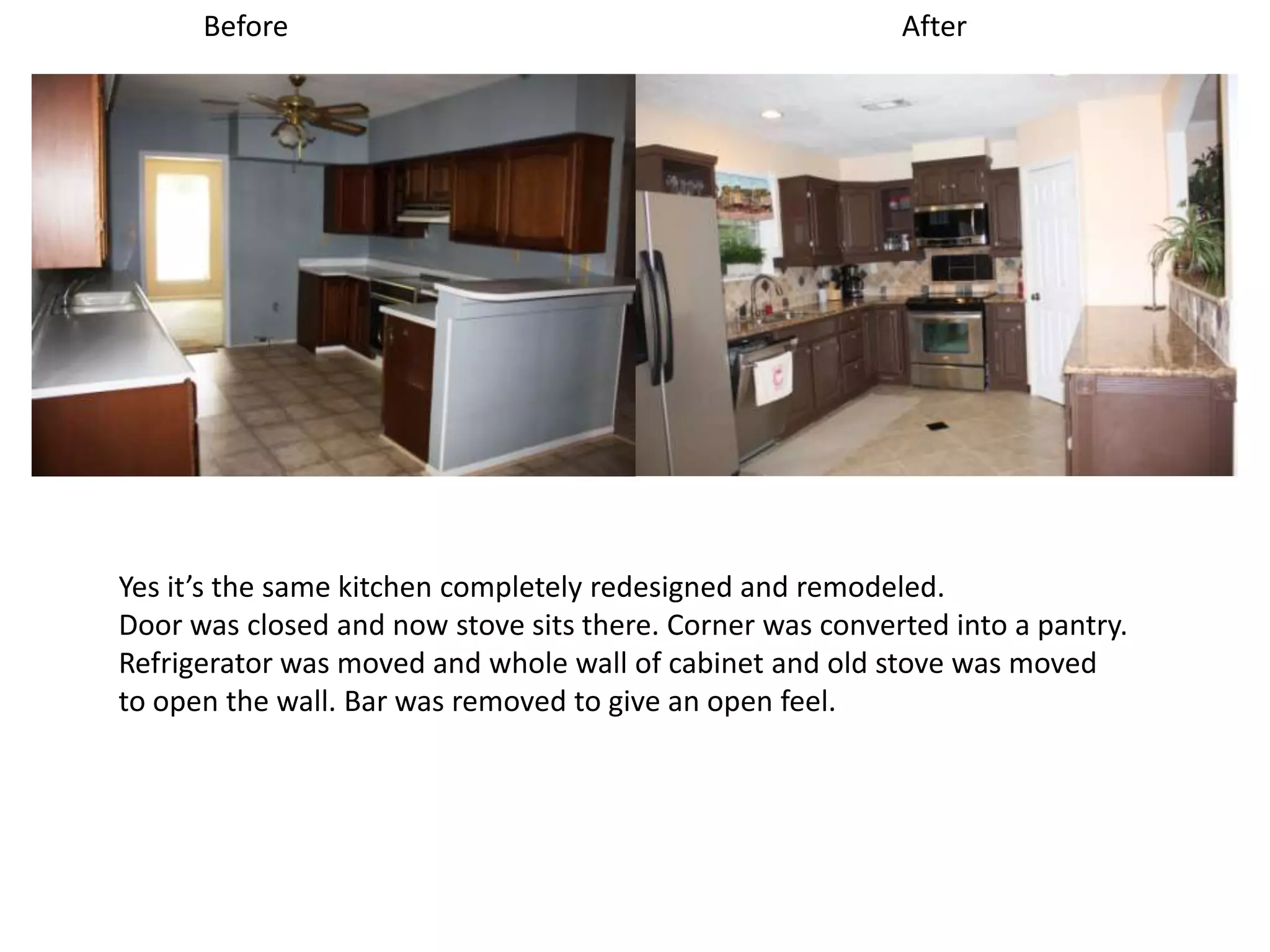 Before                                               After




Yes it’s the same kitchen completely redesigned and remodeled.
Door was closed and now stove sits there. Corner was converted into a pantry.
Refrigerator was moved and whole wall of cabinet and old stove was moved
to open the wall. Bar was removed to give an open feel.
 