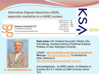 Grant Jones LLM, Chartered Accountant, Solicitor, New
York Attorney, Licensed Insolvency Practitioner & Special
Professor of Laws, Nottingham University .
LinkedIn - http://uk.linkedin.com/in/accountantarbitrator
Webpage - http://www.gmjones.org/ To download the
slides, please go to
http://gmjones.org/accountantsinadr_hmrc.php
Acknowledgements - (a) HMRC website (b) Wikipedia (c)
Guardian (d) E & Y website (e) Staffs University (James
Torr). 1
E - gmjones@gmjones.org
 