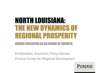 NORTH LOUISIANA:
THE NEW DYNAMICS OF
REGIONAL PROSPERITY
HIGHER EDUCATION AS AN ENGINE OF GROWTH
Ed Morrison, Economic Policy Advisor
Purdue Center for Regional Development
 