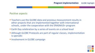 GLOBE Highlight
Program implementation
Positive aspects
 Teachers use the GLOBE data and previous measurement results in
other projects that are implemented together with international
schools, under the cooperation with the ERASMUS+ program
 Earth Day celebration by a series of events on a school level
 Although GLOBE Protocols are part of regular classes, implementation
is sporadic
 Involvement in GLOBE campaign
 