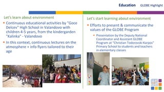 Let’s learn about environment
 Continuous educational activities by "Goce
Delcev" High School in Valandovo with
children 4-5 years, from the kindergarden
"Kalinka" - Valandovo
 In this context, continuous lectures on the
atmosphere + info flyers tailored to their
age
 Efforts to present & communicate the
values of the GLOBE Program
 Presentation by the Deputy National
Coordinator and Assistant GLOBE
Program at “Christian Todorovski Karpos”
Primary School to students and teachers
in elementary classes
GLOBE Highlight
Education
Let’s start learning about environment
 