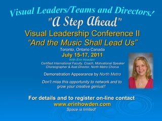 Visual Leadership Conference II “ And the Music Shall Lead Us” Toronto, Ontario Canada July 15-17, 2011 With  Erin Howden   Certified International Faculty, Coach, Motivational Speaker Choreographer & Asst.Director, North Metro Chorus Demonstration Appearance by  North Metro Don’t miss this opportunity to network and to  grow your creative genius!!  For details and to register on-line contact  www.erinhowden.com Space is limited!  &quot;A Step Ahead&quot; Visual Leaders/Teams and Directors! 