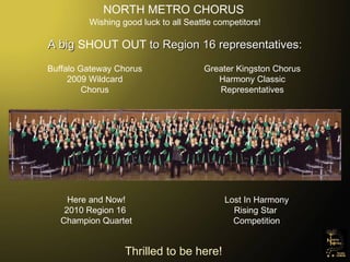 NORTH METRO CHORUS Wishing good luck to all Seattle competitors! A big  SHOUT OUT  to Region 16 representatives: Lost In Harmony Rising Star  Competition Buffalo Gateway Chorus 2009 Wildcard Chorus Greater Kingston Chorus Harmony Classic Representatives Here and Now! 2010 Region 16  Champion Quartet Thrilled to be here! 