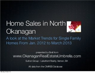 Home Sales in North
          Okanagan
          A look at the Market Trends for Single Family
          Homes From Jan. 2012 to March 2013

                                      presented by Brell from
                      www.OkanaganRealEstateUmbrella.com
                            Sutton Group - Lakefront Realty, Vernon, BX

                              All data from the OMREB Database

Monday, 8 April, 13
 