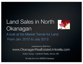 Land Sales in North
Okanagan
A look at the Market Trends for Land
From Jan. 2012 to July 2013
All data from the OMREB Database
presented by Brell from
www.OkanaganRealEstateUmbrella.com
Sutton Group - Lakefront Realty, Vernon, BC
 