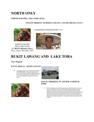 NORTH ONLY
NORTH SUMATRA ONLY FOR 6 DAYs
INCLUD TREKING TO BUKIT LAWANG ( TO SEE ORANG UTAN )
NORTH SUMATRA
ONLY FOR 6 DAYs
( € 700 P/P Minimal 4 Pax )
Price valid to December 2014
( JABANIND TOURSUMATRA 03 )
BUKIT LAWANG AND LAKE TOBA
Tour Program
DAY 01, MEDAN – BUKIT LAWANG
 Expected morning arrival at KU ALA NAMU
INT ERNATIONAL A irport M edan, meet
service and drive to Bukit Lawang with stop
at several plantation for rubber and palm
oil, arrival at Bukit Lawang check in to
hotel.
DAY 02, TREKKING IN LEUSER NATIONAL
PARK
 A fter breakfast at hotel then walking trough the bank of the river
and crossing the river by traditional canoe and walking up the
jungle to see the O rang U tan on the their feeding time. A fter
feeding the O rang U tan tracking through the Leuser National Park,
walking around Leuser National P ark is the time to experience
many kind of flora and fauna as well enjoy the song of birds and
Siamang “T he Black Gibbon” . O vernight in tent or shelter in the
jungle.
 