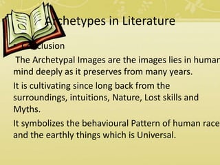 Archetypes in Literature
• Conclusion
The Archetypal Images are the images lies in human
mind deeply as it preserves from many years.
It is cultivating since long back from the
surroundings, intuitions, Nature, Lost skills and
Myths.
It symbolizes the behavioural Pattern of human race
and the earthly things which is Universal.
 