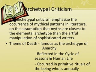 Archetypal Criticism
• The archetypal criticism emphasize the
occurrence of mythical patterns in literature,
on the assumption that myths are closest to
the elemental archetype than the artful
manipulation of sophisticated writers.
• Theme of Death - famous as the archetype of
Anarchy
-Reflected in the Cycle of
seasons & Human Life
- Occurred in primitive rituals of
the being who is annually
 