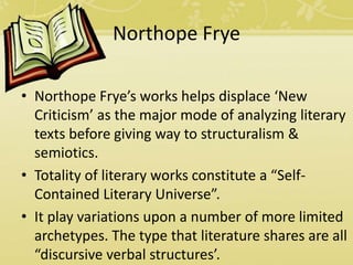 Northope Frye
• Northope Frye’s works helps displace ‘New
Criticism’ as the major mode of analyzing literary
texts before giving way to structuralism &
semiotics.
• Totality of literary works constitute a “Self-
Contained Literary Universe”.
• It play variations upon a number of more limited
archetypes. The type that literature shares are all
“discursive verbal structures’.
 