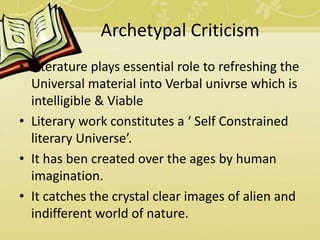 Archetypal Criticism
• Literature plays essential role to refreshing the
Universal material into Verbal univrse which is
intelligible & Viable
• Literary work constitutes a ‘ Self Constrained
literary Universe’.
• It has ben created over the ages by human
imagination.
• It catches the crystal clear images of alien and
indifferent world of nature.
 
