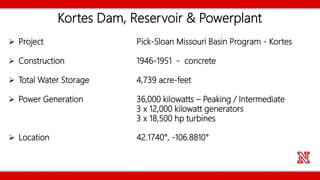 Kortes Dam, Reservoir & Powerplant
 Project Pick-Sloan Missouri Basin Program - Kortes
 Construction 1946-1951 - concrete
 Total Water Storage 4,739 acre-feet
 Power Generation 36,000 kilowatts – Peaking / Intermediate
3 x 12,000 kilowatt generators
3 x 18,500 hp turbines
 Location 42.1740°, -106.8810°
 
