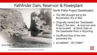 Pathfinder Dam, Reservoir & Powerplant
North Platte Project (Sweetwater)
 The 1891 drought led to the
Reclamation Act of 1902
 Originally named the “Sweetwater
Project”, the dam & reservoir were
to be located at Devils Gate on
the Sweetwater River in Wyoming
 Insufficient flow of the river
prevented this
 42.446946°, -107.211867°
Image Courtesy of Pathfinder Irrigation District / US Bureau of Reclamation
Devils Gate WY
 