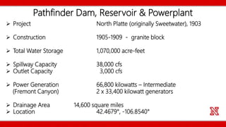Pathfinder Dam, Reservoir & Powerplant
 Project North Platte (originally Sweetwater), 1903
 Construction 1905-1909 - granite block
 Total Water Storage 1,070,000 acre-feet
 Spillway Capacity 38,000 cfs
 Outlet Capacity 3,000 cfs
 Power Generation 66,800 kilowatts – Intermediate
(Fremont Canyon) 2 x 33,400 kilowatt generators
 Drainage Area 14,600 square miles
 Location 42.4679°, -106.8540°
 