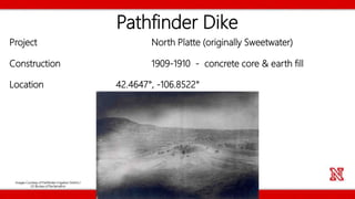 Pathfinder Dike
Project North Platte (originally Sweetwater)
Construction 1909-1910 - concrete core & earth fill
Location 42.4647°, -106.8522°
Images Courtesy of Pathfinder Irrigation District /
US Bureau of Reclamation
 