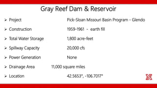 Gray Reef Dam & Reservoir
 Project Pick-Sloan Missouri Basin Program - Glendo
 Construction 1959-1961 - earth fill
 Total Water Storage 1,800 acre-feet
 Spillway Capacity 20,000 cfs
 Power Generation None
 Drainage Area 11,000 square miles
 Location 42.5653°, -106.7017°
 