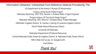Information Obtained / Interpreted From Reference Material Provided By The
US Department of the Interior / Bureau Of Reclamation
“History of the North Platte Project”
Nebraska-Wyoming, 1902-1913, Volume 1, Andrew Weiss, Project Engineer
“Project History Of The North Platte Project”
Nebraska-Wyoming, 1921, Volume 1, Andrew Weiss, Project Manager
Pathfinder Irrigation District & Goshen / Gering-Ft Laramie Irrigation District
North Platte Natural Resources District
University Of Nebraska
Nebraska Department Of Natural Resources
Central Nebraska Public Power & Irrigation District & Nebraska Public Power District
NRCS Web Soil Survey & Google Earth
And Others
Thank You!
 