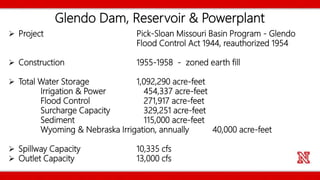Glendo Dam, Reservoir & Powerplant
 Project Pick-Sloan Missouri Basin Program - Glendo
Flood Control Act 1944, reauthorized 1954
 Construction 1955-1958 - zoned earth fill
 Total Water Storage 1,092,290 acre-feet
Irrigation & Power 454,337 acre-feet
Flood Control 271,917 acre-feet
Surcharge Capacity 329,251 acre-feet
Sediment 115,000 acre-feet
Wyoming & Nebraska Irrigation, annually 40,000 acre-feet
 Spillway Capacity 10,335 cfs
 Outlet Capacity 13,000 cfs
 