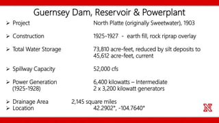 Guernsey Dam, Reservoir & Powerplant
 Project North Platte (originally Sweetwater), 1903
 Construction 1925-1927 - earth fill, rock riprap overlay
 Total Water Storage 73,810 acre-feet, reduced by silt deposits to
45,612 acre-feet, current
 Spillway Capacity 52,000 cfs
 Power Generation 6,400 kilowatts – Intermediate
(1925-1928) 2 x 3,200 kilowatt generators
 Drainage Area 2,145 square miles
 Location 42.2902°, -104.7640°
 