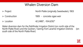 Whalen Diversion Dam
 Project North Platte (originally Sweetwater), 1903
 Construction 1909 - concrete ogee weir
 Location 42.2480°, -104.6292°
Water diversion dam for the Pathfinder Irrigation District (on north side of the
North Platte River) and the Goshen / Gering-Fort Laramie Irrigation Districts (on
south side of the North Platte River)
 