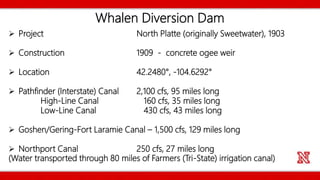 Whalen Diversion Dam
 Project North Platte (originally Sweetwater), 1903
 Construction 1909 - concrete ogee weir
 Location 42.2480°, -104.6292°
 Pathfinder (Interstate) Canal 2,100 cfs, 95 miles long
High-Line Canal 160 cfs, 35 miles long
Low-Line Canal 430 cfs, 43 miles long
 Goshen/Gering-Fort Laramie Canal – 1,500 cfs, 129 miles long
 Northport Canal 250 cfs, 27 miles long
(Water transported through 80 miles of Farmers (Tri-State) irrigation canal)
 